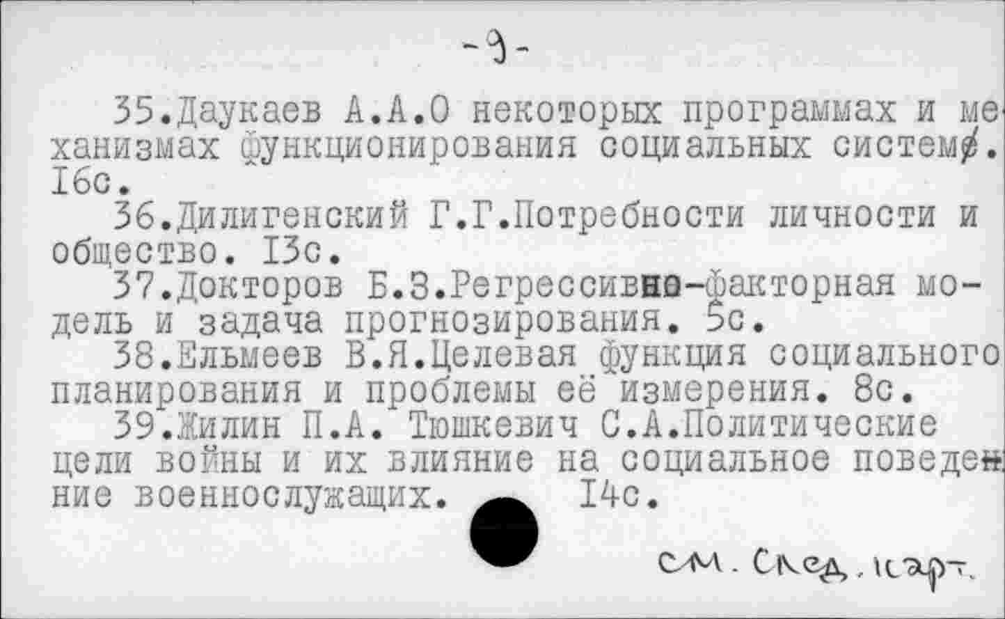 ﻿35.	Даукаев А.А.О некоторых программах и мв' ханизмах йункционирования социальных систем/. 16с.
36.	Дилигенский Г.Г.Потребности личности и общество. 13с.
37.	Докторов Б.З.Регрессивна-факторная модель и задача прогнозирования. 5с.
38.	Ельмеев В.Я.Целевая функция социального планирования и проблемы её измерения. 8с.
39.	Жилин П.А. Тюшкевич С.А.Политические цели войны и их влияние на социальное поведен ние военнослужащих. 14с.
САЛ . Скед , 1СЭф~,